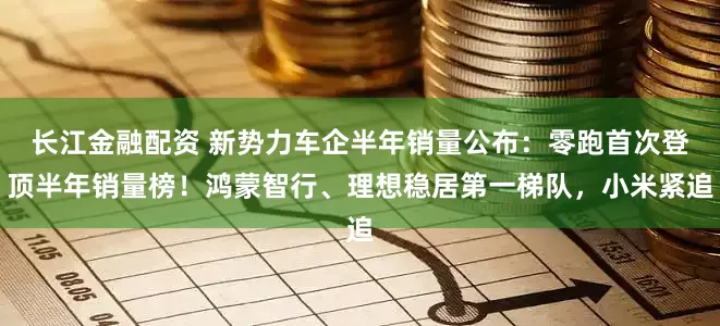 长江金融配资 新势力车企半年销量公布：零跑首次登顶半年销量榜！鸿蒙智行、理想稳居第一梯队，小米紧追