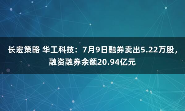 长宏策略 华工科技：7月9日融券卖出5.22万股，融资融券余额20.94亿元