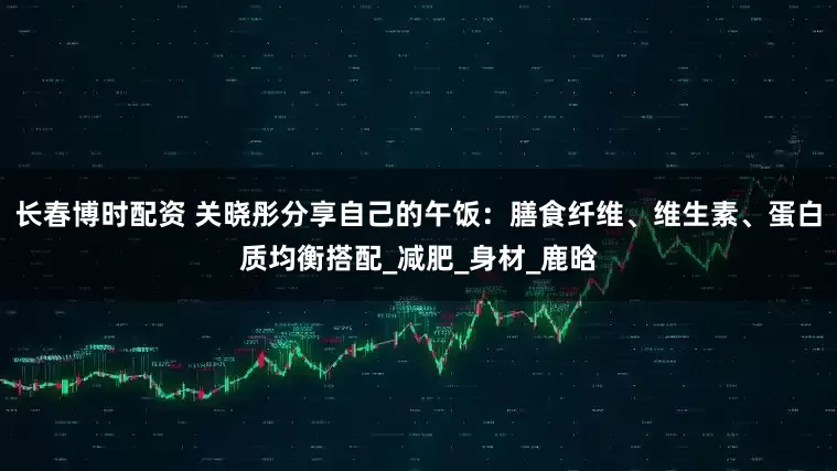 长春博时配资 关晓彤分享自己的午饭：膳食纤维、维生素、蛋白质均衡搭配_减肥_身材_鹿晗