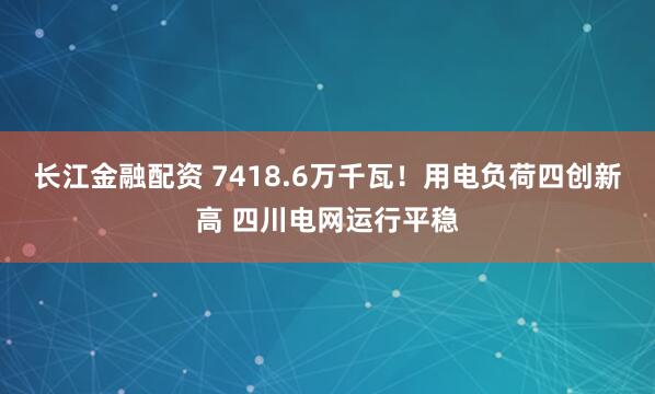 长江金融配资 7418.6万千瓦！用电负荷四创新高 四川电网运行平稳