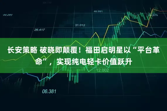 长安策略 破晓即颠覆！福田启明星以“平台革命”，实现纯电轻卡价值跃升