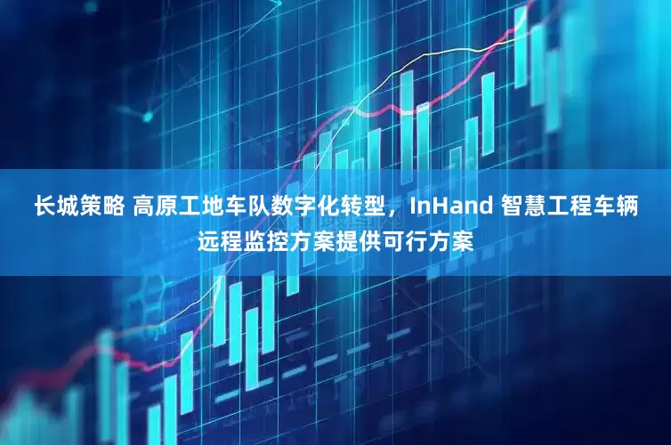 长城策略 高原工地车队数字化转型，InHand 智慧工程车辆远程监控方案提供可行方案