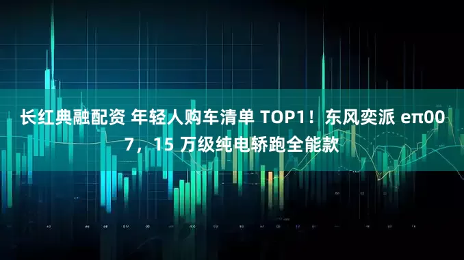 长红典融配资 年轻人购车清单 TOP1！东风奕派 eπ007，15 万级纯电轿跑全能款