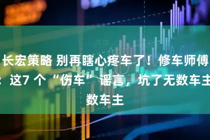 长宏策略 别再瞎心疼车了！修车师傅：这7 个 “伤车” 谣言，坑了无数车主