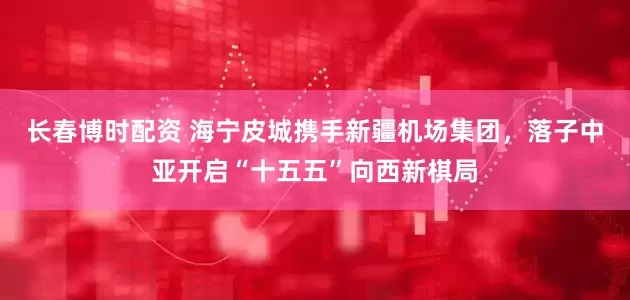 长春博时配资 海宁皮城携手新疆机场集团，落子中亚开启“十五五”向西新棋局