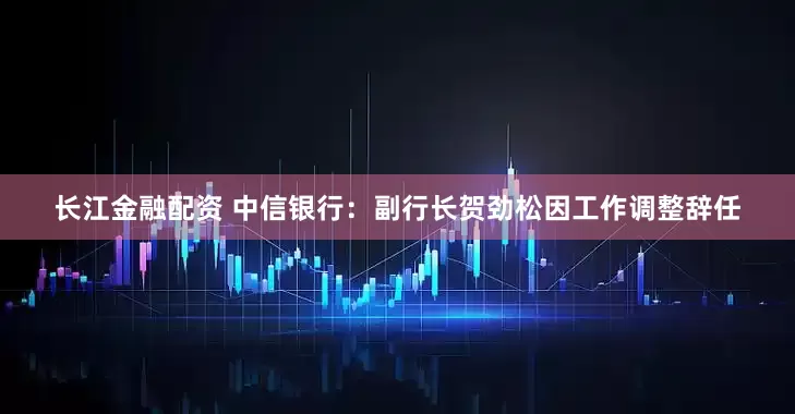 长江金融配资 中信银行：副行长贺劲松因工作调整辞任