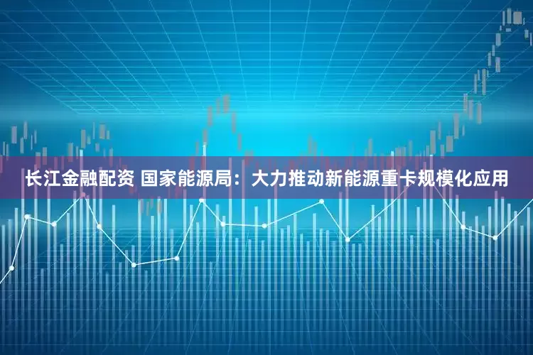 长江金融配资 国家能源局：大力推动新能源重卡规模化应用
